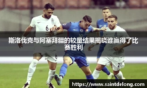 斯洛伐克与阿塞拜疆的较量结果揭晓谁赢得了比赛胜利